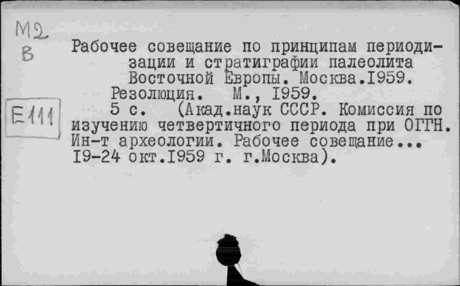 ﻿Ml
в

Рабочее совещание по принципам периодизации и стратиграфии палеолита Восточной Европы. Москва.1959.
Резолюция. М., 1959.
5 с. (Акад.наук СССР. Комиссия по изучению четвертичного периода при ОГРН. Ин-т археологии. Рабочее совещание... 19-24 окт.1959 г. г.Москва).